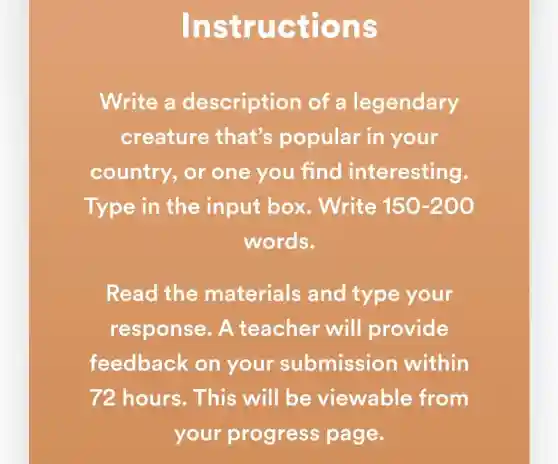 Instruc tions
Write a description of a legendary
creature that's popular in your
country, or one you find interesting.
Type in the input box . Write 150-200
words.
Read the materials and type your
response . A teacher will provide
feedback on your submission within
72 hours. This will be viewable from
your progress page.