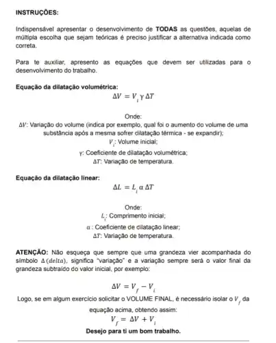 INSTRUCõES:
Indispensável apresentar o desenvolvimento de TODAS as questões, aquelas de
múltipla escolha que sejam teóricas é preciso justificar a alternativa indicada como
correta.
Para te auxiliar, apresento as equações que devem ser utilizadas para o
desenvolvimento do trabalho
Equação da dilatação volumétrica:
Delta V=V_(i)gamma Delta T
Onde:
AV: Variação do volume (indica por exemplo, qual foi o aumento do volume de uma
substância após a mesma sofrer dilatação térmica -se expandir);
V_(i):Volume inicial
y: Coeficiente de dilatação volumétrica;
Delta T Variação de temperatura.
Equação da dilatação linear:
Delta L=L_(i)alpha Delta T
Onde:
L_(i) Comprimento inicial;
alpha  : Coeficiente de dilatação linear,
AT: Variação de temperatura.
ATENGÃO: Não esqueça que sempre que uma grandeza vier acompanhada do
símbolo A (delta), significa "variação" e a variação sempre será o valor final da
grandeza subtraido do valor inicial, por exemplo:
Delta V=V_(f)-V_(i)
Logo, se em algum exercício solicitar o VOLUME FINAL, é necessário isolar o V_(f) da
equação acima, obtendo assim: