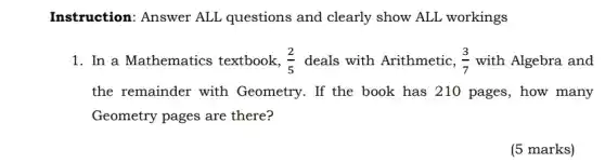 Instruction: Answer ALL questions and clearly show ALL workings
1. In a Mathematics textbook, (2)/(5) deals with Arithmetic, (3)/(7) with Algebra and
the remainder with Geometry. If the book has 210 pages, how many
Geometry pages are there?
(5 marks)