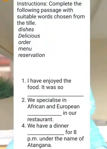 Instructions : Complete the
following I passage with
suitable words chosen from
the tille.
dishes
Delicious
order
menu
reservation
1. I have enjoyed the
food. It was so
__
2. We specialise e in
African and European
__ in our
restaurant.
4. We have a dinner
__ for 8