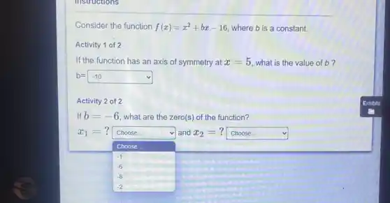 instructions
Consider the function f(x)=x^2+bx-16 where b is a constant.
Activity 1 of 2
If the function has an axis of symmetry at x=5 what is the value of b?
b=-10
Activity 2 of 2
If b=-6 what are the zero(s ) of the function?
x_(1)=? Choose. and x_(2)= square  v
Choose
-1
-6
-8
-2