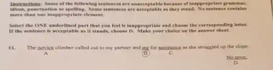 Instructions:Some of the following sentences are unacceptable because of inappropriate grammar,
idiom,punctuation or Some sentences are acceptable as they stand contains
more than one inappropriate element.
Select the ONE underlined part that you feel is Inappropriate and choose the ponding letter.
If the sentence is acceptable as it stands, choose D. Make your choice on the answer sheet.
11. The novice climber called out to my partner and me for assistance as she struggled up the slope.
B
No error.
D