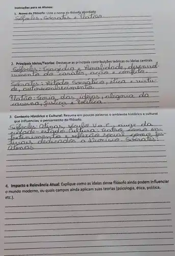 Instruçães para os Alunos:
abordado
__
2. Principals Idelas/Treorias: Destaque as principais contribuiçBes teớricas ou Idelas centrals
__
Contexto Histórlco e Cultural!: Resuma em poucas palavras as o ambiente histórico c cultural
influenciou o pensamento do filósofo.
__
4. Impacto e Releváncia Atual:Explique como as Idelas desse filósofo aínda podem influenciar
mundo moderno, ou quais campos ainda aplicam suas teorias (psicologia, ética, politica,
__