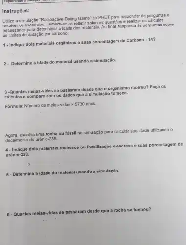 Instruções:
Utilize a simulação "Radioactive Dating Game" do PHET para responder às perguntas e
resolver os exercicios. Lembre -se de refletir sobre as questōes e realizar os calculos
necessários para determinar a idade dos materiais. Ao final, responda às perguntas sobre
os limites da datação por carbono.
1 - Indique dois materiais orgânicos e suas porcentagem de Carbono
-14
2- Determine a idade do material usando a simulação.
3-Quantas meias-vidas se passaram desde que o organismo morreu? Faça os
cálculos e compare com os dados que a simulação fornece.
Fórmula: Numero de meias-vidas times 5730 anos
Agora.escolha uma rocina ou fóssil na simulação para calcular sua idade utilizando o
decaimento do urânio-238.
4- Indique dois materiais rochosos ou fossilizados e escreva
e suas porcentagem de
urânio-238.
5 - Determine a idade do material usando a simulação.
6-Quantas meias-vidas se passaram desde que a rocha se formou?