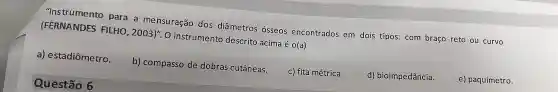 "Instrumento para a me nsuração dos dia metros osseos encontrados em dois tipos:com braço reto ou curvo
(FERNANDES FILHO , 2003)". O instrumento descrito acima é o(a)
a)estadiômetro.
b)compasso de dobras cutâneas.
c) fita métrica.
d)bioimpedância.
e)paquímetro.
Questão 6