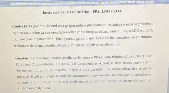 Instrumentos Orçamentários - PPA, LDO eLOA
Contexto: 0 governo federal está preparando o planejamento estratégico para os próximos
quatro anos e busca sua orientação sobre como integrar eficazmente o PPA a LDO e a LOA
no processo orçamentário. Eles querem garantir que todos os instrumentos orçamentários
trabalhem de forma coordenada para atingir os objetivos estabelecidos.
Questão: Escreva uma analise detalhada de como o PPA (Plano Plurianual), a LDO (Lei de
Diretrizes Orçamentárias) e a LOA (Lei Orçamentária Anual) se inter-relacionam e como
devem ser utilizados de maneira integrada para garantir uma gestão eficaz dos recursos
públicos. Expliqueo papel de cada instrumento no planejamento e na execução orçamentária,
e como a coordenação entre eles pode ajudar a alcançar metas de desenvolvimento e
sustentabilidade fiscal.