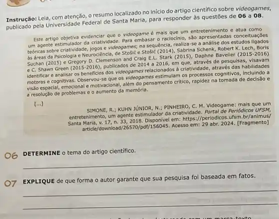 Instrução: Leia, com atenção , o resumo localizado no inicio do artigo cientifico sobre videogames,
publicado pela Universidade Federal de Santa Maria para responder às questões de 06 a 08.
Este artigo objetiva evidenciar que o videogame é mais que um entretenimento e atua como
um agente estimulador da criatividade. Para embasar 0 raciocínio, são conceltuações
teóricas sobre criatividade, jogos e videogames; na sequência realiza-se a anállse dos estudos
às áreas da Psicologla e Neurociência, de Stosic e Stosid (2014), Sabrina Schenk Robert K. Lech, Borls
Suchan (2015) e Gregory D. Clemenson and Cralg E.L. Stark (2015), Daphne Baveller
(2015-2016)
e C. Shawn Green (2015-2016)
publicados de 2014 a 2016, em que, através de pesquisas, visavam
identificar e analisar os beneficios dos videogames relacionados à criatividade através das habilidades
motoras e cognitivas. Observou se que os videogames estimular os processos cognitivos Incluindo a
visão espacial, emocional e motivacional, além do pensamento critico, rapidez na tomada de decisão e
a resolução de problemas e o aumento da memória.
()
SIMONE, R.; KUHN JUNIOR N.; PINHEIRO, C. M Videogame: mais que um
entretenimento, um agente estimulador da criatividade Portal de Periódicos UFSM,
Santa Maria, v. 17, n. 33,2018 em: https://periodicos.ufsm .br/animus/
article/download/26570 /pdf/156045. Acesso em: 29 abr. 2024. [Fragmento]
cientifico
__
EXPLIQUE de que forma o autor garante que sua pesquisa foi baseada em fatos.
__