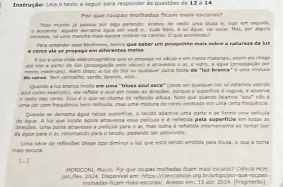 Instrução: Leia o texto a seguir para responder às questōes de 12 a 14.
Por que roupas molhadas ficam mais escuras?
Todo mundo já passou por algo parecido: acabou de vestir uma blusa e, logo em seguida,
acidente: alguém derrama água em vocé e tudo bem, é số água, vai secar. Mas,por alguns
minutos, há uma mancha mais escura notável na camisa. O que aconteceu?
Para entender esse fenómeno temos que saber um pouquinho mais sobre a natureza da luz
e como ela se propaga em diferentes meios.
Aluz é uma onda eletromagnética que se propaga no vácuo e em meios materiais, assim ela chega
até nós a partir do Sol (propagação pelo vácuo) e atravessa o ar, o vidro, a água (propagação por
meios materiais). Além disso, a luz do Sol ou qualquer outra fonte de "luz branca" é uma mistura
de cores. Tem vermelho,verde, laranja, azul.
Quando a luz branca incide em uma "blusa azul seca" (pode ser qualquer cor, só estamos usando
azul como exemplo), ela reflete o azul em todas as direções, porque a superficie é rugosa e absorve
resto das cores.Isso é o que se chama de reflexão difusa. Note que quando falamos "azul" não é
uma cor com frequência bem definida, mas uma mistura de cores centrada em uma certa frequência.
Quando se derrama água nessa superficie, o tecido absorve uma parte e se forma uma pelicula
de água. A luz que incide agora atravessa essa pelicula e é refletida pela superficie em todas as
direções. Uma parte atravessa a pelicula para o ar, mas outra é refletida internamente ao tentar sair
da água para 0 ar, retornando para o tecido, podendo ser absorvida.
Uma série de reflexōes desse tipo diminui a luz que está sendo emitida pela blusa, o que a torna
mais escura.
MORICONI, Marco. Por que roupas molhadas ficam mais escuras? Ciência Hoje,
jan./fev. 2024. Disponivel em: https://cienciahoje.org br/artigo/por-que roupas-
molhadas-ficam-mais-escuras/Acesso em: 15 abr.2024. [Fragmento]