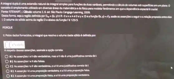 A integral dupla ê uma extensão natural da integral simples para funções de duas variaveis.permitindo o cálculo de volumes sob superficies emum plano. 0
concelto é amplamente utilizado em diversas freas da matemática e da fisica para modelar fenômenos em que a dependência espacial é crucial.
Fonte:STEWART 1. Cálculo:volume 2.. 6. ed. São Paulo:Cengage Learning , 2009.
Desta forma, seja a região definida por D_(xy)= (x,y)in R:0leqslant xleqslant 4e0leqslant yleqslant 2 	flx y==x^2y avalie as asserções a seguire a relação proposta entre elas:
1. 0 volume do sôlido acima da região D e abaixo da função f e 125/3
PORQUE
II. Pelos dados fornecidos,a integral que resolve o volume deste sôlido é definida por:
int _(0)^4int _(0)^2x^2ydydx
A respeito dessas asserções., assinale a opção correta:
) A) As asserções I e ll são verdadeiras mas all não é uma justificativa correta da I.
B) As asserções I e l| são falsas.
C) As asserções I e : II são verdadeiras , eallêuma justificativa correta da I.
D)A asserção l é uma proposição verdadeira , ealléuma proposição falsa.
) E)A asserção l é uma proposição falsa.eall éuma proposição verdadeira.