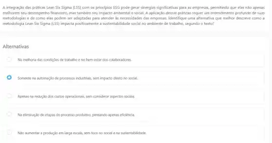 A integração das práticas Lean Six Sigma (LSS)com os princípios ESG pode gerar sinergias significativas para as empresas permitindo que elas não apenas
melhorem seu desempenho financeiro, mas também seu impacto ambiental e social A aplicação dessas práticas requer um entendimento profundo de suas
metodologias e de como elas podem ser adaptadas para atender às necessidades das empresas. Identifique uma alternativa que melhor descreve como a
metodologia Lean Six Sigma (LSS) impacta positivamente a sustentabilidade social no ambiente de trabalho, segundo o texto?
Alternativas
Na melhoria das condições de trabalho e no bem-estar dos colaboradores
Somente na automação de processos industriais, sem impacto direto no social.
Apenas na redução dos custos operacionais, sem considerar aspectos sociais.
Na eliminação de etapas do processo produtivo, pensando apenas eficiência.
Não aumentar a produção em larga escala, sem foco no social e na sustentabilidade.