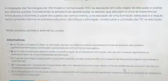 A integração das Tecnologias da Informação e Comunicação (TIC) na educação tem sido objeto de discussão e analise
por diversos autores Considerando as perspectivas apresentadas no estudo, que abordam a troca de experiencias
entre alunos e docentes o papel dos sujeitos do conhecimento, a necessidade de uma formação adequada e a relação
entre conteudo e forma no processo educativo identifique a afirmação correta sobre a utilização das TIC na educação:
Neste contexto, assinale a alternativa correta
Alternativas
A) As TIC têm um papel limitado na educação, pois seu uso efetivo é restrito a ambientes formais de ensino enào contribu
significativamente para a construçto e apropriação de conhecim entos dos sujeitos.
B) As TIC sao consideradas determinantes na transformação da sociedade da informação, mas nilo têm impacto significativo no
dese wollimento de novas modalidades de educaçǎo.
() C) Ouso de tecnologias na educaçdo d uma protica recente, iniciada no século )00, com o advento de dispositivos digitais como tablets e
smartphones
D) Aeducaçǎo tem utilizado tecnologias desde YGGO com dispositivos como o Horn-Book e o Ferule evidenciando que as TIC nào sào um
fendmeno exclusivamente moderno
E) Autilizaçiodas TIC na educação remonta ao século XVIII com osungimento do capitalismo industrial, iniciou da utilização de dispositivos
techologicos na educaçdo