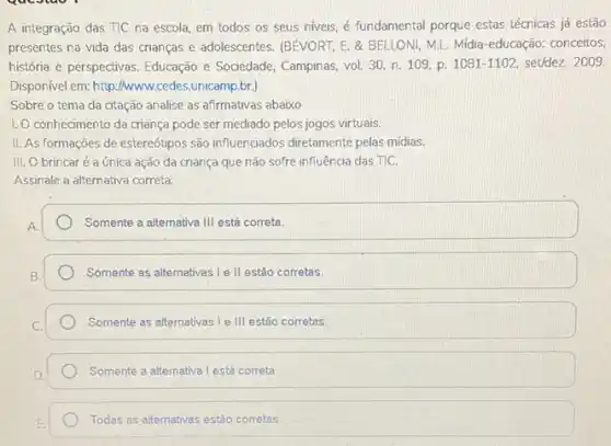 A integração das TIC na escola, em todos os seus niveis, é fundamental porque estas técricas já estão
presentes na vida das crianças e adolescentes. (BEVORT E. & BELLONI, M.L Midia-educação: conceitos,
história e perspectivas. Educação e Sociedade, Campinas, vol 30, n. 109, p 1081-1102, set/dez. 2009.
Disponivel em: http://www.cede:.unicamp.br.)
Sobre o tema da citação analise as afirmativas abaixo
1. O conhecimento da criança pode ser mediado pelos jogos virtuais.
II. As formações de estereótipos são influenciados diretamente pelas midias.
III. O brincaré a única ação da criança que não sofre influência das TIC.
Assinale a alternativa correta:
Somente a alternativa III está correta.
Somente as alternativas I e II estão corretas.
Somente as alternativas le III estão corretas
Somente a alternativa I está correta.
Todas as alternativas estǎo corretas