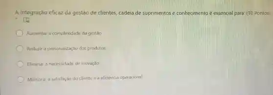 A integração eficaz da gestão de clientes , cadeia de suprimentos e conhecimento é essencial para: (10 Pontos)
to
Aumentar a complexidade da gestão
Reduzir a personalização dos produtos
Eliminar a necessidade de inovação
Melhorar a satisfação do cliente e a eficiência operacional