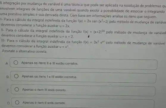 A integração por mudança de variável é uma técnica que pode ser aplicada na resolução de problemas qu
envolvem integrais de funções de uma variável quando existir a possibilidade de associar o integrando
uma primitiva simples e sua derivada direta. Com base em informações analise os itens que seguem.
I- Para o cálculo da integral indefinida da função f(x)=2x sen (x^2+1) pelo método de mudança de variáve
devemos considerar a função auxiliar u=2x
II- Para o cálculo da integral indefinida da função f(x)=(x+2)^50 pelo método de mudança de variável
devemos considerar a função auxiliar u=x+2
III- Para o cálculo da integral indefinida da função f(x)=3x^2e^x^(3) pelo método de mudança de variável
devemos considerar a função auxiliar u=x^3
Assinale a alternativa correta.
Apenas os itens II e III estão corretos.
Apenas os itens le III estão corretos.
Apenas o item III está correto.
Apenas o item II está correto.