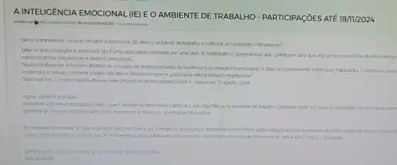 A INTELICÊNCIA A EMOCIONAL (IE) E O AMBIENTE DE TRABALHO - PARTICIPAGõES ATE 18/11/2024
postado por TAIS LUCIANA ROVINA 1 28/10/202409:20:02 - Consulte os prazos
Vamos compreender como a inteligência emocional (IE)afeta o ambiente de trabalho e melhorar as habilidades interpessoais?
Sabe-se que a inteligência emocional (IE)e uma capacidade composta por uma série de habilidades e competências que contribuem para que uma pessoa
possa lidar de forma eficaz relacionamentos interpessoais e desafios emocionais.
"Muitos profissionais enfrentam desafios no processo de desenvolvimento da resiliência e da inteligencia emocional. A falta de conhecimento sobre essas habilidades,a resistência pesso
mudança e a pressão constante podem dificultar o desenvolvimento e a aplicação efetiva dessas competências."
Disponivel em: <https://cajapic .ufma.br/index .php/infinitum/article/view/2336!9). Acesso em 31 agosto. 2024
Agora, vamos a atividade!
Apresente uma breve explicação sobre o que é inteligência emocional e pontue a sua importância no ambiente de trabalho Destaque como a IE inclui a capacidade de reconhecer enten
gerenciar as próprias emoçōes bem como reconhecer e influenciar as emoçōes dos outros.
Em seguida desenvolva um plano de ação para melhorar a sua inteligência emocional e apresente-o neste forum para interação e troca de experiencia
entre colegas de turma. O plano p
incluir metas especificas ou participar de treinamentos sobre habilidades interpessoais por exemplo No caso de treinamentos indicar pelo menos 2 atividades.
Lembre-se de curtir e comentar as participaçōes dos seus colegas.
Boa atividade