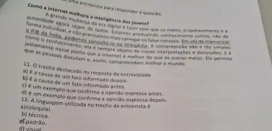 inteligência dos jovens?
autoridade
e ande mudanga da cra digital é fazer com que os meios, o conhecimento e a
- PIB dadividual, e não Estamos produzindo conhecimento juntos , não de
como - contro podemos consult mais carregar os fatos conosco. Em vez de memorizar
consultá-lo na Wikipédia. A com preensão não é tão simples
as pessoas que a internet é melhor do que os outros meios. Ela permite
discutam e, assim , compreendam melhor o mundo.
11. O trecho destacado na do entrevistado
a) é a causa de um fato informado depois.
b) é a causa de um fato informado antes.
c) é um exemplo que confirma a opinião expressa antes.
que confirma a opinião expressa depois.
12. A linguagem utilizada no trecho da entrevista é
a)coloquial.
b) técnica.
padrão.
d) visual
- uma entrevista para responder h questão.