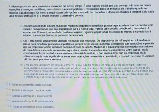 A Intemet provocou uma verdadeira revolução em nosso tempo. E uma ruplura social que traz consigo não apenas novas
invenções e avanços cientificos, mas - talvez o mais importante - revoluciona tanto os métodos de trabalho quanto os
próprios trabalhadores. Os itens a seguir fazem afirmações a respeito de conceitos e ideias associadas à Internet. Leia cada
uma dessas afirmações e a seguir, marque a alternativa correta
1. Estamos adentrando em um mundo de multas facilidades e beneficios porque agora podemos nos conectar com
coisas e com pessoas que são importantes para a nossa vida. Parece um conceito complicado, mas não é. A
Internet das Coisasé na verdade, bastante simples Significa pegar todas as coisas do mundo e conectá-las à
Internet, na maioria das vezes por meio de sensores
II. AloT está sendo amplamente utilizada no mundo dos negocios. Os dispositivos de loT registram e transferem
dados para monitorar processos importantes, propor novas ideias aumentar a eficiência das operações e permitir
que as empresas tomem decisões com maior nivel de acerto. Máquinas e equipamentos conectados nos sefores
de manufatura, cadeia de suprimento, agricultura, saúde transportes aéreos e maritmos , entre outros, estão
criando mais fluxos de dados e elevando o potencial de analise, o que implica dizer que as empresas estão
oblendo insights mais significativos sobre suas operações comercials e, sobretudo, a respeito de como as clientes
utilizam seus produtos e servicos.
III. Uma grande vantagem em relação a Internet éque nào há céticos em relação a essa tecnologia. Todos os
especialistas e estudiosos sào unânimes em dizer que 05 avanços tecnológicos propiciados pela Internet salo
extremamente relevantes, inclusive para a vida das pessoas pobres. Eles afirmam que mesmo uma pessoa que
está lutando para ter uma condição minima de sobrevivencia precisa realmente da Internet. Além disso, eles
acreditam que as novas tecnologias devem gerar mais segurança para a vida das pessoas
a. Todas as afirmações estão corretas
b. Apenas a afirmação I está incorreta
c. Apenas a afirmação II está incorreta
d. Apenas a afirmação III está incorreta
e. Todas as afirmações estão incorretas