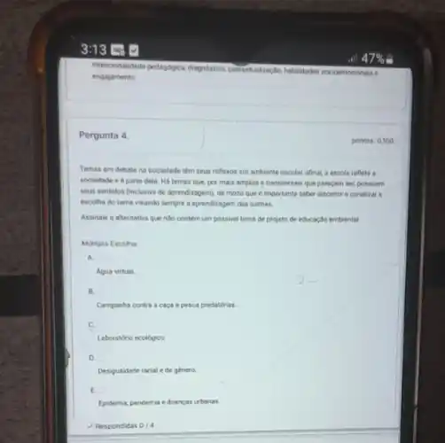 Intencionalidade pedapogica, diaponditice contextualização, habilidades so xioemoc ionais e
engajamento
Pergunta 4
Temas em debate na sociedade têm seus reflexos em ambiente escolar, afinal a escola reflete a
sociedade e eparte dela. Há temas que por mais amplos e transversais que pareçam sec possuem
seus sentidos (inclusive de aprendizogem), de modo que (importante saber discemi e canalizar o
escolha do tema visando sempre a aprendizagem das turmas.
Assinale a alternativa que nào contem um possivel tema de projeto de educação nmbiental
Multipla Escolha:
A.
Agua virtual.
B.
Campanha contra a caça e pesca predatórias.
C.
Laboratório ecológico.
D.
Desigualdade racial e de genero
E.
Epidemia, pandemia e doenças urbanas
Respondidas 0/4
pontos: 0,100