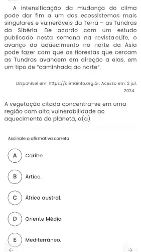 A intensificação do mudanca do clima
pode dar fim a um dos ecossistemas ; mais
singulares e vulneráveis da Terra - as Tundras
da Sibéria . De acordo . com . um estudo
publicado nesta semana na revista eLife , 0
avanco do aquecimento no norte do Asia
pode fazer com que as florestas que cercam
as Tundras avancem em direção a elas , em
um tipo de "caminhada ao norte".
Disponível em:https:/climainfo .org.br .Acesso em: 2 jul.
2024.
A vegetação citada concentra -se em uma
regiāo com alta vulnerabilidad e do
aquecimento do planeta, o(a)
Assinale a afirmativa correta
A Caribe.
B ) Ártico.
C ) Africa austral.
D ) Oriente Médio.
E ) ) Mediterrâneo.