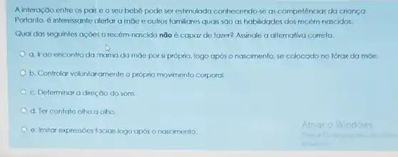 A interação entre os pais e o seu bebê pode ser estimulada conhecendo-se as competências da criança
Portanto, é interessante alerlar a mae e outros familiares quais são as habilidades dos recém nascidos.
Qual das seguintes açōes O recém-nascido não é capaz de fazer?Assinale a alternativa correta.
a. Ir ao encontro da mama da màe por si próprio, logo após o nascimento, se colocado no tớrax da mae.
b. Controlar voluntaramente o próprio movimento corporal.
c. Determinar a direção do som
d. Ter contato olho a olho
e. Imitar expressões faciais logo após o nascimento.
Ativar o Windows
Acesse Configuracies para atwar