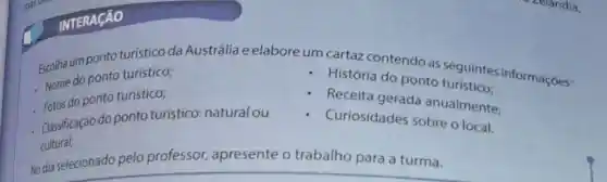 INTERAçãO
Escolha um ponto turistico da Austrália e elabore um cartaz contendo as seguintes informações:
Nome do ponto turístico;
História do ponto turístico:
Nore do ponto turistico;
Receita gerada anualmente;
Classificaçáo do ponto turistico:natural ou
Curiosidades sobre o local.
cultural;
No dia selecionado pelo professor apresente o trabalho para a turma.