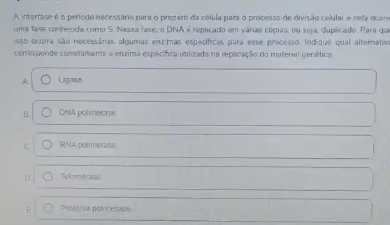 A interfase é o periodo necessário para o preparo da célula para o processo de divisão celular e nela ocorr
uma fase conhecida como S. Nessa fase, o DNA é replicado em várias cópias, ou seja duplicado. Para que
isso ocorra são necessárias algumas enzimas especificas para esse processo. Indique qual alternativ
corresponde corretamente a enzima especifica utilizada na replicação do material genético.
square 
square 
RNA polimerase
Telomerase
Proteina polimerase