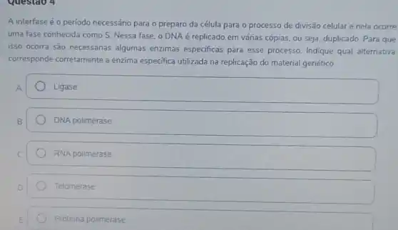 A interfase é o período necessário para o preparo da célula para o processo de divisão celular e nela ocorre
uma fase conhecida como S. Nessa fase, o DNA é replicado em várias cópias, ou seja duplicado. Para que
isso ocorra são necessárias algumas enzimas especificas para esse processo. Indique qual alternativa
corresponde corretamente a enzima especifica utilizada na replicação do material genético.
Ligase
DNA polimerase
RNA polimerase
Telomerase
Proteina polimerase