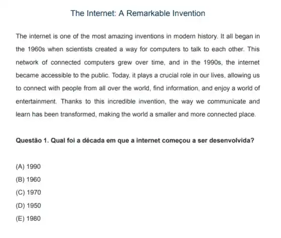 The Internet: A Remarkable Invention
The internet is one of the most amazing inventions in modern history. It all began in
the 1960s when scientists created a way for computers to talk to each other. This
network of connected computers grew over time, and in the 1990s, the internet
became accessible to the public. Today, it plays a crucial role in our lives, allowing us
to connect with people from all over the world, find information , and enjoy a world of
entertainment. Thanks to this incredible invention , the way we communicate and
learn has been transformed, making the world a smaller and more connected place.
Questão 1. Qual foi a década em que a internet começou a ser desenvolvida?
(A) 1990
(B) 1960
(C) 1970
(D) 195
(E) 1980