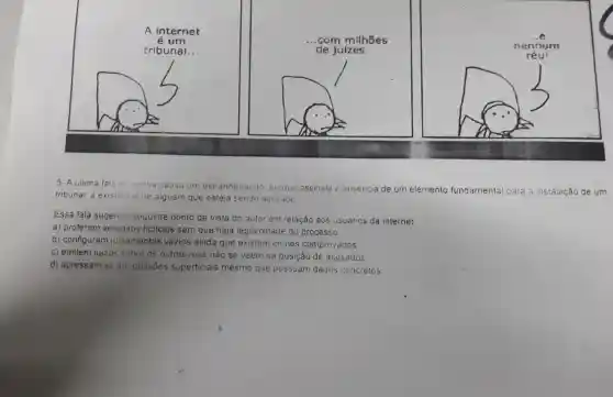 A internet
é um
tribunal. __
__ .com milhoes
de juizes __
__
5. A ultima fala di tinnha causa um estranhamento porque assinala a ausencia de um elemento fundamental para a instalação de um
tribunal a existencia de alguem que esteja sendo acusado
Essa fala sugere 0 seguinte ponto de vista do autor em relação aos usuános da internet
a) proferem vereditos ficticios sem que haja legitimidade do processo
b) configuram julgamentos vazios ainda que existam crimes comprovados
c) emitem julzos sobre os outros mas nảo se veem na posição de acusados
d) apressam-se eni opiniōes superficiais mesmo que possuam dados concretos