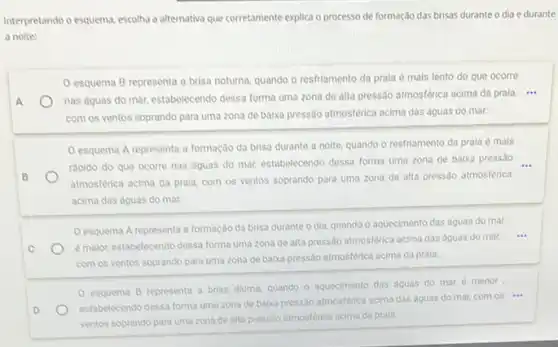 Interpretando o esquema, escolha a alternativa que corretamente explica o processo de formação das brisas durante o dia e durante
a noite:
esquema B representa a brisa noturna, quando o resfriamento da prala é mais lento do que ocorre
A	nas águas do mar,estabelecendo dessa forma uma zona de alta pressão atmosferica acima da prala ...
com os ventos soprando para uma zona de baika pressão atmosférica acima das dguas do mar.
esquema A representa a formação da brisa durante a noite, quando o resfriamento da prala é mais
B
rapido do que ocorre nas aguas do mar,estabelecendo dessa forma uma zona de balxa pressão
atmosferica acima da prala,com os ventos soprando para uma zona de alta pressão atmosférica
acima das aguas do mar.
esquema A representa a formação da brisa durante o dia, quando o aquecimento das aguas do mar
C
emalor, estabelecendo dessa forma uma zona de alta pressão atmosférica acima das dguas do mar,...
com os ventos soprando para uma zona de baika pressão atmosférica acima da prala.
esquema B representa a brisa diuma, quando - aquecimento das aguas do mar é menor
D
estabelecendo dessa forma uma zona de baixa pressão atmosférica acima das dguas do mar, com os ...
ventos soprando para uma zona de alta pressio atmosferica acima da prala.