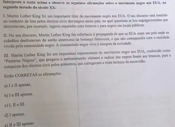 Interprete o texto acima e observe as seguintes afirmações sobre o movimento negro nos EUA, na
segunda metade do século XX:
I. Martin Luther King foi um importante lider do movimento negro nos EUA. O seu discurso está inserido
no contexto da luta pelos direitos civis dos negros nesse país, no qual questiona as leis segregacionistas que
delimitavam, por exemplo, lugares separados para brancos c para negros em locais públicos.
II. No seu discurso , Martin Luther King fazz referência à propaganda de que os EUA eram um país onde OS
cidadãos desfrutavam do sonho americano'de bonança financeira, o que não correspondia com a realidade
vivida pela comunidade negra. A comunidade negra vivia à margem da sociedade.
III. Martin Luther King foi um importante representante do movimento negro nos EUA, conhecido como
"Panteras Negras', que pregava o enfrentamento violento e radical dos negros frente aos brancos, para a
conquista dos direitos civis pelos primeiros que carregavam a triste herança da escravidão.
Estão CORRETAS as afirmações:
a) I e I apenas.
b) Ie II apenas.
c) I,II e II
d) I apenas.
e) II e III apenas