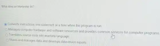 What does an interpreter do?
C Converts instructions one statement at a time when the program is run
Manages computer hardware and software resources and provides common services for computer programs
Translates source code into machine language
Stores and manages data and develops data-driven reports