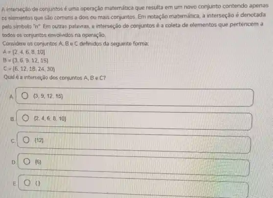 A interseção de conjuntos é uma operação matemática que resulta em um novo conjunto contendo apenas
os elementos que são comuns a dois ou mais conjuntos. Em notação matemática, a interseção é denotada
pelo simbolo "n". Em outras palavras, a interseção de conjuntos é a coleta de elementos que pertencem a
todos os conjuntos envolvidos na operação.
Considere os conjuntos A. B e C definidos da seguinte forma:
A= 2,4,6,8,10 
B= 3,6,9,12,15 
C= 6,12,18,24,30 
Qual é a interseção dos conjuntos A, B e C?
 3,9,12,15 
B.
 2,4,6,8,10 
 12 
 6 
E