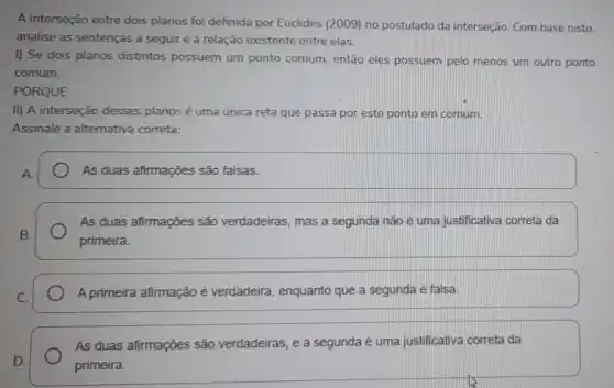 A interseção entre dois planos foi definida por Euclides (2009) no postulado da interseção. Com base nisto.
analise as sentenças a seguir e a relação existente entre elas.
I) Se dois planos distintos possuem um ponto comum, então eles possuem pelo menos um outro ponto
comum.
PORQUE
II) A interseção desses planos é uma única reta que passa por este ponto em comum.
Assinale a alternativa correta:
As duas afirmações são falsas.
As duas afirmações são verdadeiras, mas a segunda não é uma justificativa correta da
primeira.
A primeira afirmação é verdadeira, enquanto que a segunda é falsa.
As duas afirmações são verdadeiras, e a segunda é uma justificativa correta da
primeira.