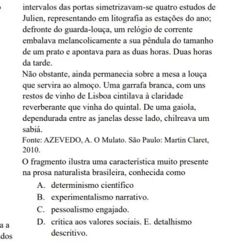 intervalos das portas simetrizavam-se quatro estudos de
Julien, representando em litografia as estações do ano;
defronte do guarda-louça , um relógio de corrente
embalava melancolicamente a sua pêndula do tamanho
de um prato e apontava para as duas horas. Duas horas
da tarde.
Não obstante, ainda permanecia sobre a mesa a louça
que servira ao almoço . Uma garrafa branca, com uns
restos de vinho de Lisboa cintilava à claridade
reverberante que vinha do quintal. De uma gaiola,
dependurada entre as janelas desse lado , chilreava um
sabiá.
Fonte: AZEVEDO, A. O Mulato. São Paulo: Martin Claret,
2010.
fragmento ilustra uma característica muito presente
na prosa naturalista brasileira, conhecida como
A. determinismo cientifico
B. experimentalismo narrativo.
C. pessoalismo engajado.
D. critica aos valores sociais. E. detalhismo
descritivo.