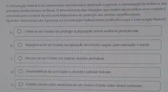 A intervenção federalé um instrumento constitucional destinado a garantir a manutenção da ordem e dos
principios fundamentais no Brasil. O entendimento das situações que podem desencadear essa medida é
essencial para a andlise da estrutura federativa e da proteção dos direitos constitucionais.
Qual das alternativas não é prevista na Constituição Federal como justificativa para a intervenção federal?
Falha de um Estado em proteger a população contra violência generalizada.
Negligência de um Estado na aplicação do mínimo exigido para educação e saúde.
Recusa de um Estado em realizar eleições periódicas.
Desobediência de um Estado a decisões judiclais federais.
Conflito intemo entre municipios de um mesmo Estado sobre limites territoriais