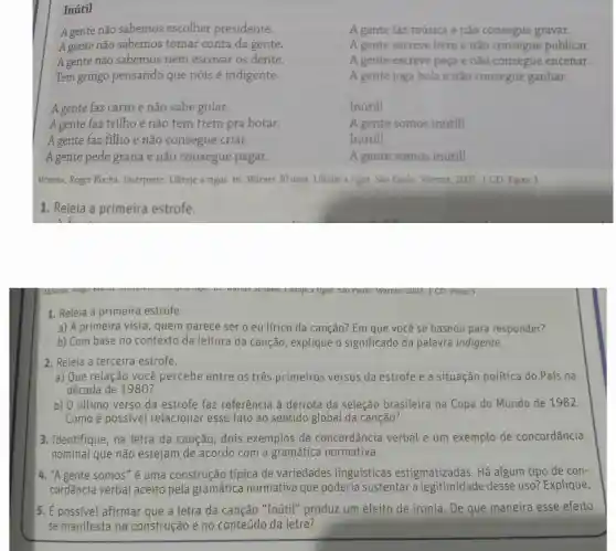 Inútil
A gente não sabemos escolher presidente.
A gente não sabemos tomar conta da gente.
A gente não sabemos nem escovar os dente.
Tem gringo pensando que nóis é indigente.
A gente faz carro e não sabe guiar.
A gente faz trilho e não tem trem pra botar.
A gente faz filho e não consegue criar.
A gente pede grana e não consegue pagar.
A gente faz música e não consegue gravar.
A gente escreve livro e não consegue publicar.
A gente escreve peça e não consegue encenar.
A gente joga bola e nào consegue ganhar.
Inútill
A gente somos inutill
Inútill
A gente somos inútill
MoREIRA, Roger Rocha Intérprete: Ultraje a rigor. In: Warner 30 anos: Ultraje a rigor Sao Paulo. Warner 2007. 1 CD. Faixa 3
1. Releia a primeira estrofe.
1. Releia a primeira estrofe.
a) A primeira vista , quem parece ser o eu lírico da canção?Em que você se baseou para responder?
b) Com base no contexto da leitura da canção, explique o significado da palavra indigente.
2. Releia a terceira estrofe.
a) Que relação você percebe entre os três primeiros versos da estrofe e a situação política do País na
década de 1980?
b) 0 último verso da estrofe faz referência à derrota da seleção brasileira na Copa do Mundo de 1982.
Como é possível relacionar esse fato ao sentido global da canção?
3. Identifique, na letra da canção , dois exemplos de concordância verbal e um exemplo de concordância
nominal que não estejam de acordo com a gramática normativa.
4. "A gente somos" é uma construção típica de variedades linguísticas estigmatizadas. Há algum tipo de con-
cordância verbal aceito pela gramática normativa que poderia sustentar desse uso?Explique.
5. É possivel afirmar que a letra da canção "Inútil" produz um efeito de ironia De que maneira esse efeito
se manifesta na construção e no conteúdo da letra?