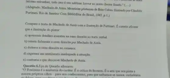 intimas entranhas tudo isso é um sublime louvor ao nosso ilustre finado."
()
(Adaptado .Machado de Assis . Memórias postumas de Brás Cubas . Ilustrado por Cândido
Portinari.Rio de Janeiro:Cem Bibliofilos do Brasil,1943 p.1.)
Compare o texto de Machado de Assis com a ilustração de Portinari E correto afirmar
que a ilustração do pintor:
a)apresenta detalhes ausentes na cena descrita no texto verbal.
b) retrata fielmente a cena descrita por Machado de Assis.
c)distorce a cena descrita no romance.
d)expressa um sentimento inadequado situação.
c)contraria o que descreve Machado de Assis.
Questão 6.Eca de Queirós afirmava:
"O Realismo 6a anatomia do caráter . I a crítica do homem . E a arte que nos pinta a
nossos próprios olhos -para nos conhecermos , para que saibamos se somos verdadeiros
ou falsos