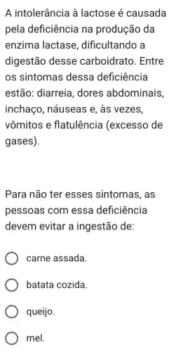 A intolerância à lactose é causada
pela deficiência na produção da
enzima lactase , dificultando a
digestão desse carboidratc ). Entre
os sintomas dessa deficiência
estão: diarreia , dores abdominais,
inchaço , náuseas e, às vezes,
vômitos e flatulência (excesso de
gases).
Para não ter esses sintomas , as
pessoas com essa deficiência
devem evitar a ingestão de:
carne assada.
batata cozida.
queijo.
mel.