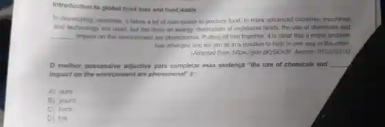 Introduction to global food loss and food waste
In developing countries , it takes a lot of man -power to produce food.In more advanced countries , machines
and technology are used but the drain on energy.destruction of vegetative lands,the use of chemicals and
__ impact on the environment are phenomenal Putting all that together, it is clear that a major problem
has emerged and we are all in a position to help in one way or the other.
(Adapted from:https://goo .gl/ySEn3F . Access:01/23/2018)
melhor possessive adjective para completar essa sentença "the use of chemicals and __
impact on the environment are phenomenal'é:
A) ours
B) yours
C) hers
D) his