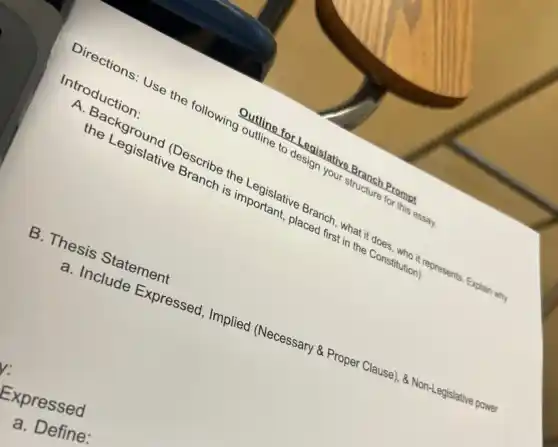 Introduction:
Directions: Use the following outline to design your structure for this essay.
Outline for Legislative Branch Prompt
A. Background (Describe the Legislative Branch, what it does , who it represents. Explain why
the Legislative Branch is important, placed first in the Constitution)
B. Thesis Statement
a. Include Expressed Implied (Necessary &Proper Clause).8. Non-Legislative power
Expressed
a. Define: