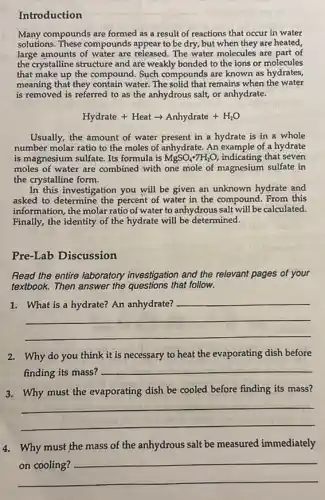 Introduction
Many compounds are formed as a result of reactions that occur in water
solutions. These compounds appear to be dry, but when they are heated,
large amounts of water are released. The water molecules are part of
the crystalline structure and are weakly bonded to the ions or molecules
that make up the compound Such compounds are known as hydrates,
meaning that they contain water. The solid that remains when the water
is removed is referred to as the anhydrous salt, or anhydrate.
Hydrate + Heat arrow Anhydrate +H_(2)O
Usually, the amount of water present in a hydrate is in a whole
number molar ratio to the moles of anhydrate An example of a hydrate
is magnesium sulfate. Its formula is MgSO_(4)cdot 7H_(2)O, indicating that seven
moles of water are combined with one mole of magnesium sulfate in
the crystalline form.
In this investigation you will be given an unknown hydrate and
asked to percent of water in the compound. From this
information, the molar ratio of water to anhydrous salt will be calculated.
Finally, the identity of the hydrate will be determined.
Pre-Lab Discussion
Read the entire laboratory investigation and the relevant pages of your
textbook. Then answer the that follow.
1.
__
2. Why do you think it is necessary to heat the evaporating dish before
finding its mass?
__
__
3. Why must the evaporating dish be cooled before finding its mass?
4. Why must the mass of the anhydrous salt be measured immediately
__
preparation