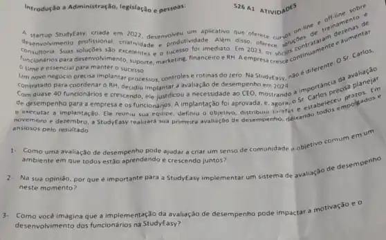 Introdução a Administração, legislação e pessoas:
e pessoas:526 A1 ATIVIDADES sobre 526 A1 ATIVIDADES
A startup StudyEasy, criada em 2022, desenvolveu um aplicativo que oferece cursos on the reingments de
contratado para coordenar O RH, decidiu implantar a avaliação de desempenho em 2024 a importancisecisa
Olvimento profissional criatividade e produtividade. Além disso ofference solucties de
Consultoria. Suas soluçōes são excelentes e o sucesso o imediato. Em 2023, os socios connuamente
time é essencial para manter o sucesso.
Um novo negócio precisa implantar processos controles e rotinas do zero. Na StudyEasy, não e
Com quase 40 funcionários e crescendo, ele justificou a necessidade ao CEO mostrando a Em
de desempenho para a empresa e os funcionários A implantação foi aprovada e. agora, o Sr estabeleceumolgados e
e executar a implantação Ele reuniu sua equipe definiu o objetivo distribuiu tarefas
ansiosos pelo resultado.
Como uma avaliação de desempenho pode ajudar a criar um senso de comunidade e objetivo comum em um
ambiente em que todos estão aprendendo e crescendo juntos?
Na sua opinião, por que é importante para a StudyEasy implementar um sistema de avaliação de desempenho
neste momento?
3.Como você imagina que a implementação da avaliação de desempenho pode impactar a motivação e 0
desenvolvimento dos funcionários na StudyEasy?