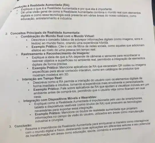 introdução à Realidade Aumentada (RA):
Explique o que é a Aumentada e ela é importante.
O
digitais e como essa tecnologia está presente em várias áreas do nosso cotidiano como
Dê uma visão geral de como a Realidade Aumentada combina o mundo real com elementos
educação , entretenimento e indústria.
2. Conceitos Principais da Realidade Aumentada:
Combinação do Mundo Real com o Mundo Virtual:
Descreva o conceito básico de sobrepor informações digitais (como imagens, sons e
textos) ao mundo fisico, criando uma experiência hibrida.
Exemplo Prático: Cite o uso de filtros de redes sociais, como aqueles que adicionam
efeitos ao rosto de uma pessoa em tempo real.
Rastreamento e Reconhecimento de Imagens:
Explique a ideia de que a RA depende de câmeras e sensores para reconhecer e
rastrear objetos e superficies no ambiente real, permitindo a integração de elementos
digitais de forma precisa.
Exemplo Prático:Mencione aplicativos de RA que escaneiam QR codes ou imagens
especificas para ativar conteúdo interativo como em catálogos de produtos que
mostram modelos em 3D.
Interação em Tempo Real:
Descreva como a RA permite a interação do usuário com os elementos digitais de
forma imediata e intuitiva, tornando a experiência mais envolvente e personalizada.
Exemplo Prático: Fale sobre aplicativos de RA que ajudam a visualizar móveis em um
ambiente antes de comprá-los, permitindo que o usuário veja como ficariam em sua
casa.
Integração com Dispositivos Móveis e Wearables:
Explique como a Realidade Aumentada é impulsionada pelo uso de
tablets e dispositivos vestiveis (como óculos de RA) que possuem as tecnologias
necessárias para essa integração.
necessary Prático: Mencione os óculos de realidade aumentada que
informações no campo de visão do usuário utilizados em áreas como manutenção
industrial e cirurgias.
3. Conclusão:
C. Resuma a importância da Realidade Aumentada para enriquecer a maneira como interagimos
com o mundo fisico, destacando suas aplicações em diferentes setores e seu
de transformação em areas como educação saúde; comércio e entretenimento.