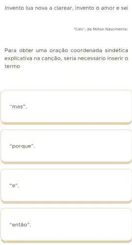 Invento lua nova a clarear , invento o amor e sei
"Cais", de Milton Nascimento.
Para obter uma oração coordenada sindética
explicativa na canção , seria necessário inserir o
termo
"mas".
"porque".
''e''
"então".