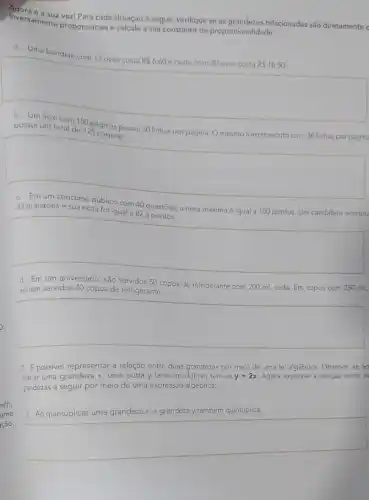 Inversamente proporcionals calcule a sua constante de proporcionalidade.
vez! Para cada situação a seguir, verifique se as grandezas relacionadas são diretamente c
a. Uma bandeja com 12 ovos custa
R 6,60 e outra com 30 ovos custa R 16,50
b. Um livro com 150 páginas possui 30 linhas por página. O mesmo livro re
possui um total de 125 páginas.
square 
c. Em um concurso Público com 40 questōes a nota máxima é igual a 100 pontos. Um candidato acertou
33 questōes e sua nota foi igual a 82,5 pontos.
square 
d. Em um aniversário , são servidos 50 copos de refrigerante com 200 mL cada. Em copos com 250 mL,
seriam servidos 40 copos de refrigerante.
square 
2. Epossivel representar a relação entre duas grandezas por meio de uma lei algébrica. Observe se ao
dobrar uma grandeza x uma outra y também dobrar, tem-se y=2x Agora expresse a relação entre as
grandezas a seguir por meio de uma expressão algébrica:
4. Ao quintuplicar uma grandeza x,a gr grandeza y também quintuplica.
square