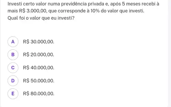 Investi certo valor numa previdência privada e, após 5 meses recebi à
mais R 3.000,00 que corresponde à 10%  do valor que investi.
Qual foi o valor que eu investi?
A ) R 30.000,00
B R 20.000,00 D
C R 40.000,00
D R 50.000,00 v
E R 80.000,00 E