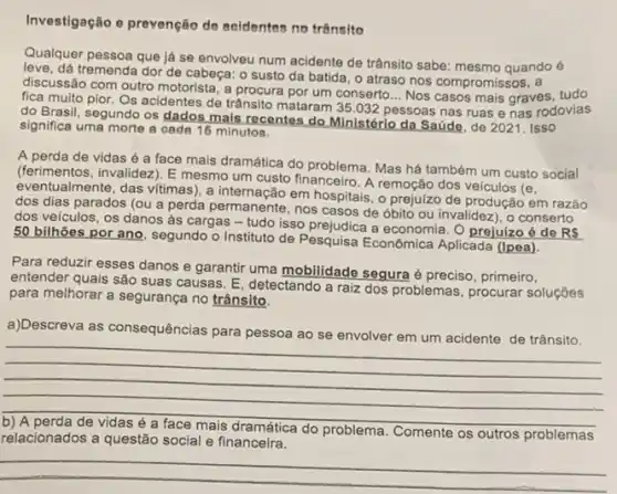 Investigação e prevenção de acidentes no trânsito
Qualquer pessoa que ja se envolveu num acidente de trânsito sabe: mesmo quando é
dá tremenda dor de cabeça: o susto da batida, o atraso nos compromissos, a
discussão com outro motorista , a procura por um conserto... Nos casos mais graves, tudo
fica muito pior. Os acidentes de trânsito mataram 35.032 p
pessoas nas ruas e nas rodovias
__
do Brasil, segundo os dados mais recentes do Ministérlo da Saúde, de 2021. Isso
significa uma merte cada 16 minutos,
A perda de vidas é a face mais dramática do problema. Mas há também um custo social
(ferimentos, invalidez). E mesmo um custo financeiro. A remoção dos veículos (e,
eventualmente, das vitimas), a internação em hospitais, o prejulzo de produção em razão
dos dias parados (ou a perda permanente, nos casos de óbito ou invalidez), o conserto
dos veículos, os danos as cargas - tudo isso a economia. O prejuízo é do RS
50 bilhões por ano segundo o Instituto de Pesquisa Econômica Aplicada (Ipea).
Para reduzir esses danos e garantir uma mobilidade segura é preciso, primeiro,
entender quais são suas causas. E, detectando a raiz dos problemas, procurar soluçôes
para melhorar a segurança no trânsito.
a)Descreva va as c consequências para
acidente de trânsito.
__
b) A perda de vidas é a face mais dramática do problema. C
Comente os outros problemas
relacionados a questão social e financeira.
__