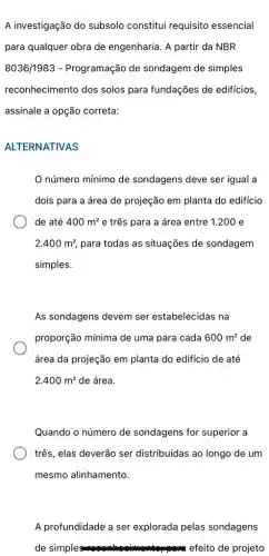 A investigação do subsolo constitui requisito essencial
para qualquer obra de engenharia. A partir da NBR
8036/1983 - Programação de sondagem de simples
reconhecimento dos solos para fundações de edificios,
assinale a opção correta:
ALTERNATIVAS
número mínimo de sondagens deve ser igual a
dois para a área de projeção em planta do edifício
de até 400m^2 e três para a área entre 1.200 e
2.400m^2, para todas as situações de sondagem
simples.
As sondagens devem ser estabelecidas na
proporção mínima de uma para cada 600m^2 de
área da projeção em planta do edificio de até
2.400m^2 de área.
Quando o número de sondagens for superior a
três, elas deverão ser distribuidas ao longo de um
mesmo alinhamento.
A profundidade a ser explorada pelas sondagens
de simple	efeito de projeto