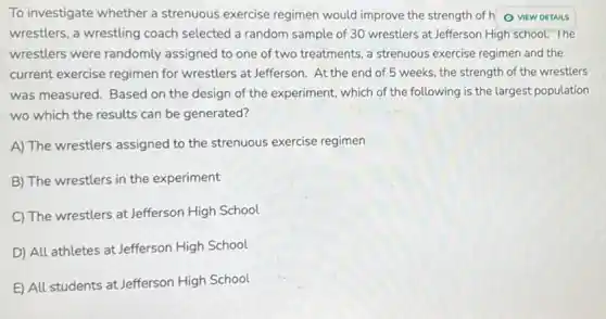 To investigate whether a strenuous exercise regimen would improve the strength of ho new DETAILS
wrestlers, a wrestling coach selected a random sample of 30 wrestlers at Jefferson High school . The
wrestlers were randomly assigned to one of two treatments, a strenuous exercise regimen and the
current exercise regimen for wrestlers at Jefferson . At the end of 5 weeks, the strength of the wrestlers
was measured. Based on the design of the experiment, which of the following is the largest population
wo which the results can be generated?
A) The wrestlers assigned to the strenuous exercise regimen
B) The wrestlers in the experiment
C) The wrestlers at Jefferson High School
D) All athletes at Jefferson High School
E) All students at Jefferson High School